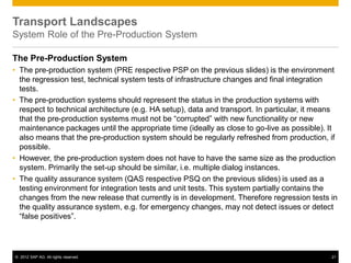 © 2012 SAP AG. All rights reserved. 21
The Pre-Production System
• The pre-production system (PRE respective PSP on the previous slides) is the environment
the regression test, technical system tests of infrastructure changes and final integration
tests.
• The pre-production systems should represent the status in the production systems with
respect to technical architecture (e.g. HA setup), data and transport. In particular, it means
that the pre-production systems must not be “corrupted” with new functionality or new
maintenance packages until the appropriate time (ideally as close to go-live as possible). It
also means that the pre-production system should be regularly refreshed from production, if
possible.
• However, the pre-production system does not have to have the same size as the production
system. Primarily the set-up should be similar, i.e. multiple dialog instances.
• The quality assurance system (QAS respective PSQ on the previous slides) is used as a
testing environment for integration tests and unit tests. This system partially contains the
changes from the new release that currently is in development. Therefore regression tests in
the quality assurance system, e.g. for emergency changes, may not detect issues or detect
“false positives”.
Transport Landscapes
System Role of the Pre-Production System
 
