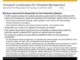 © 2012 SAP AG. All rights reserved. 26
Transport Landscapes for Template Management
General Pre-Requisites for having a common DEV (1/2)
Minimum technical Pre-Requisites for the Production Systems
 If a DEV system is shared for multiple production systems (with or without additional DEV
systems for localizations), certain pre-requisites for the production systems have to be met:
– Same release, enhancement package, support package, country versions and legal packages
– Unicode compliance of all systems
– Same enterprise extensions and business functions activated – has business impact
 Temporarily, e.g. in case of an upgrade, the systems can deviate.
 If the system requirements cannot be met (e.g. flexibility on release levels needed by
production system), separate DEV systems on regional level are needed.
 The production systems can have different OS/DB than DEV, but with operational
complexities.
– For safe software change management, it is important that similar hardware and same OS/DB as in the
production system are used in the corresponding pre-production systems.
– And in case of different DB platforms, performance tests per DB platform are recommended. To support
such activities the pre-production system should be set up like the respective productive system.
– In operations with different platforms, there are differences, e.g. you cannot just reuse tools, procedures
and configuration settings between platforms. And there are differences when it comes to maintenance
tasks, e.g. SAP kernel patching, OS patching, VMware patching etc. This drives complexity in operations.
– If the DB platform is different on central DEV and test systems than in production, you cannot just use
backup restores from production for test system refreshes, but have to use export/imports instead.
 