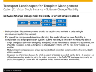 © 2012 SAP AG. All rights reserved. 29
Transport Landscapes for Template Management
Option (1): Virtual Single Instance – Software Change Flexibility
Software Change Management Flexibility in Virtual Single Instance
 Main principle: Production systems should be kept in sync as there is only a single
development system for support.
 For speed for changes and downtime planning this model allows for more flexibility in
comparison to a single production system, but the flexibility is limited in the following sense:
– Single changes (in particular “emergency” transports) can be transported to a single PRD system first, but
should be regression tested and imported to all production systems with the next minor release (e.g.
weekly).
– Medium/major business releases should be imported to all production systems within a few days, ideally
within a weekend..
– Upgrades (or other major changes for which a project landscape is needed) can be done – if required – at
different consecutive weekends using the project landscape or the QAS-PRE landscape temporarily for
production support (of course with the respective limited support and extra retrofit effort).
 