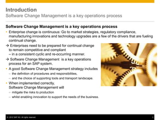 © 2012 SAP AG. All rights reserved. 3
Introduction
Software Change Management is a key operations process
Software Change Management is a key operations process
 Enterprise change is continuous: Go to market strategies, regulatory compliance,
manufacturing innovations and technology upgrades are a few of the drivers that are fueling
continual change.
 Enterprises need to be prepared for continual change
to remain competitive and compliant
– in a consistent cyclic and re-occurring manner.
 Software Change Management is a key operations
process for an SAP system.
 A good Software Change Management strategy includes
– the definition of procedures and responsibilities,
– and the choice of supporting tools and transport landscape.
 When implemented correctly,
Software Change Management will
– mitigate the risks to production
– whilst enabling innovation to support the needs of the business.
 
