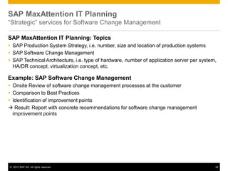 © 2012 SAP AG. All rights reserved. 34
SAP MaxAttention IT Planning
“Strategic” services for Software Change Management
SAP MaxAttention IT Planning: Topics
 SAP Production System Strategy, i.e. number, size and location of production systems
 SAP Software Change Management
 SAP Technical Architecture, i.e. type of hardware, number of application server per system,
HA/DR concept, virtualization concept, etc.
Example: SAP Software Change Management
 Onsite Review of software change management processes at the customer
 Comparison to Best Practices
 Identification of improvement points
 Result: Report with concrete recommendations for software change management
improvement points
 