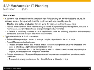 © 2012 SAP AG. All rights reserved. 35
SAP MaxAttention IT Planning
Motivation (1/2)
Motivation
 Customer has the requirement to rollout new functionality for the foreseeable future, in
release waves, during which time the customer will also need to able to:
– Stabilize and isolate production from on-going development and maintenance risks
– Provide an environment which has the ability to handle multiple major projects in parallel, inclusive of
maintenance, and provides software change management governance
– Is capable of supporting business as usual requirements, such as, providing production with emergency
corrections, standard changes and minor enhancements
 Typical situations at SAP customers:
– Release Management processes, to manage complex requirements, are not in place.
– Project Management not optimized
o Projects are often treated as a release, and as such individual projects drive the landscape. This
leads to a landscape optimization/consolidation effort
o Project conflicts often lead to the deployment of a second development instance, separating the
projects, causing significant integration effort later
– Change Management / Transport Management and its governance not defined, causing errors in
production
o Transports in environments where they do not belong, at this point in time
 