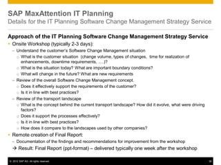 © 2012 SAP AG. All rights reserved. 38
SAP MaxAttention IT Planning
Details for the IT Planning Software Change Management Strategy Service
Approach of the IT Planning Software Change Management Strategy Service
 Onsite Workshop (typically 2-3 days):
– Understand the customer’s Software Change Management situation
o What is the customer situation (change volume, types of changes, time for realization of
enhancements, downtime requirements, ….)?
o What is the situation today? What are important boundary conditions?
o What will change in the future? What are new requirements
– Review of the overall Software Change Management concept.
o Does it effectively support the requirements of the customer?
o Is it in line with best practices?
– Review of the transport landscape
o What is the concept behind the current transport landscape? How did it evolve, what were driving
factors?
o Does it support the processes effectively?
o Is it in line with best practices?
o How does it compare to the landscapes used by other companies?
 Remote creation of Final Report:
– Documentation of the findings and recommendations for improvement from the workshop
 Result: Final Report (ppt-format) – delivered typically one week after the workshop
 