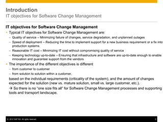 © 2012 SAP AG. All rights reserved. 5
Introduction
IT objectives for Software Change Management
IT objectives for Software Change Management
 Typical IT objectives for Software Change Management are:
– Quality of service – Minimizing failure of changes, service degradation, and unplanned outages
– Speed of deployment – Reducing the time to implement support for a new business requirement or a fix into
production systems
– Reasonable IT cost – Minimizing IT cost without compromising quality of service
– Keeping technology up-to-date – Ensuring that infrastructure and software are up-to-date enough to enable
innovation and guarantee support from the vendors
 The importance of the different objectives is different
– from customer to customer
– from solution to solution within a customer,
based on the individual requirements (criticality of the system), and the amount of changes
expected for the solution (new vs. mature solution, small vs. large customer, etc.).
 So there is no “one size fits all” for Software Change Management processes and supporting
tools and transport landscape.
 