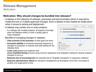 © 2012 SAP AG. All rights reserved. 8
Release Management
Motivation
Motivation: Why should changes be bundled into releases?
 A release is the collection of software, processes and documentation which is required to
implement one or multiple approved changes. Such a release is then treated as single piece
when it comes to testing and deployment.
 A release may contain one or many projects.
– In a release with multiple projects, all projects must align
when the Release enters or exits a quality gate or
major milestone.
 Benefits of managing changes in releases:
– Clear promise to the business of what goes live when.
– Increased stability of production because frequency of
changes to production is reduced and solid testing for the
releases done
– Lower cost (people and systems) and
more simplified testing process using common regression and integration testing for several projects /
changes in one run
– Reduced risk of inconsistencies for example due to "forgotten transports" or sequence violations
– Reduced administration efforts for transport management as all projects move from one phase to
another at a single point in time
 