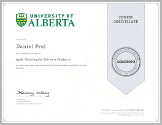 EDUCA
T
ION FOR EVE
R
YONE
CO
U
R
S
E
C E R T I F
I
C
A
TE
COURSE
CERTIFICATE
07/13/2016
Daniel Prol
Agile Planning for Software Products
an online non-credit course authorized by University of Alberta and offered through
Coursera
has successfully completed
Kenny Wong
Associate Professor
Computing Science, Faculty of Science
Verify at coursera.org/verify/BZMCRLZM9BM7
Coursera has confirmed the identity of this individual and
their participation in the course.
 