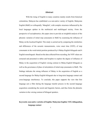 i
 
Abstract
With the rising of English in many countries mainly results from historical
colonialism, Malaysia has established a as non-native variety of English, Malaysian
English (MalE) or colloquially ‘Manglish’, with complex structures influenced by the
local languages spoken in the multiracial and multilingual society. From the
perspective of sociophonetics, this paper aims to provide an insightful analysis of the
phonetic variation of initial stop consonants in MalE by examining the influence of
Malay on the localised English. This study is carried out by comparing the similarities
and differences of the acoustic measurements, voice onset time (VOT), of stop
consonants in the word-initial position produced by 6 Malay-English bilinguals and 6
English monolinguals. Based on the data collected from recording, the VOT values are
extracted and presented in tables and boxplots to explore the degree of influence of
Malay in the acquisition of English voicing contrast in Malay-English bilinguals as
well as the governance of place of articulation of initial stop consonants in MalE. The
findings indicates the strong influence of Malay in the acquisition of English as a
second language for Malay-English bilinguals due to long-term language contact and
cross-language interference. To conclude, this paper supports the view that first
language acts a filter during the language transfer process in the second language
acquisition considering the social and linguistic factors, and thus forms the phonetic
variation in the voicing contrast of bilingual speakers.
Keywords: non-native varieties of English, Malaysian English, VOT, bilingualism,
language contact
 