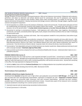  
	
  
	
  
	
  
PAGE	
  1	
  0F	
  2	
  
FMC	
  SOUND	
  &	
  TECHNICAL	
  SERVICES,	
  Oakland	
  Park,	
  FL	
   2007	
  –	
  Present	
  
Sound	
  Supervisor/Location	
  Sound	
  Engineer	
  
Manage	
  all	
  aspects	
  of	
  sound	
  recording	
  in	
  fast-­‐paced	
  production,	
  ENG	
  and	
  live	
  television	
  environments.	
  Collaborate	
  with	
  producers,	
  
performers	
   and	
   others	
   to	
   determine	
   and	
   achieve	
   desired	
   sound	
   for	
   commercials,	
   film	
   and	
   TV	
   productions	
   and	
   corporate	
  
communications.	
   	
   Hire	
   and	
   supervise	
   crew	
   members,	
   design	
   unique	
   audio	
   recording	
   systems,	
   as	
   needed,	
   for	
   each	
   gig.	
   	
   Set	
   up,	
  
operate	
  and	
  maintain	
  all	
  equipment.	
  	
  Develop	
  new	
  business	
  and	
  manage	
  customer	
  relationships.	
  Manage	
  budgets,	
  negotiate	
  project	
  
contracts	
  and	
  equipment	
  acquisitions.	
  
Earned	
  reputation	
  as	
  a	
  reliable	
  resource	
  for	
  producers	
  of	
  television,	
  movies	
  and	
  commercials.	
  	
  Provide	
  clients	
  with	
  peace	
  of	
  mind	
  
by	
   troubleshooting	
   and	
   proactively	
   resolving	
   small	
   problems	
   before	
   they	
   escalate.	
   	
   “I've	
   worked	
   with	
   Frank	
   Collins	
   on	
   many	
  
occasions.	
  He's	
  at	
  the	
  top	
  of	
  his	
  field…”	
  J.	
  Cassidy,	
  Reality	
  Technical	
  Supervisor,	
  La	
  Voz	
  Kids–Telemundo	
  Media,	
  div.	
  of	
  NBCUniversal	
  
Accustomed	
   to	
   working	
   in	
   unconventional	
   locations.	
   	
   Field	
   experience	
   with	
   reality	
   shows,	
   news	
   magazines,	
   documentaries,	
  
commercials,	
  and	
  movies.	
  Consistently	
  deliver	
  high	
  quality	
  results,	
  despite	
  environmental	
  conditions	
  that	
  can	
  make	
  it	
  challenging	
  
to	
  capture	
  great	
  audio.	
  
Manage	
  equipment	
  sourcing	
  –	
  purchases	
  and	
  rentals.	
  	
  Own	
  most	
  equipment	
  needed	
  for	
  most	
  productions;	
  know	
  where	
  to	
  get	
  
something	
  quickly	
  if	
  the	
  need	
  arises.	
  	
  	
  
Built	
  solid	
  working	
  relationships	
  with	
  area	
  production	
  companies	
  all	
  major	
  broadcast	
  networks	
  and	
  many	
  cable	
  channels	
  –	
  ABC,	
  
CBS,	
  NBC,	
  ESPN,	
  Food	
  Network,	
  MTV,	
  Fox,	
  History	
  Channel	
  and	
  more.	
  	
  Credits	
  include:	
  20/20,	
  60	
  Minutes,	
  Entertainment	
  Tonight,	
  
Good	
   Morning	
   America,	
   America’s	
   Got	
   Talent,	
   Latin	
   Billboard	
   Awards	
   (and	
   many	
   other	
   Spanish	
   productions),	
   plus	
   dozens	
   of	
  
commercials	
  –	
  from	
  the	
  US	
  Army	
  to	
  Victoria’s	
  Secret.	
  	
  Corporate	
  clients:	
  GE,	
  Johnson	
  &	
  Johnson,	
  Coca-­‐Cola	
  and	
  others.	
  
Commended	
  as	
  “very	
  dependable	
  and	
  quick	
  on	
  his	
  feet	
  whenever	
  any	
  situation	
  would	
  arise.	
  Always	
  professional	
  and	
  easy	
  to	
  work	
  
with	
  on	
  any	
  type	
  of	
  project.”	
  Brad	
  Dash,	
  Eagle	
  Eye	
  Photo	
  Video	
  
Grew	
  successful	
  sound	
  services	
  company	
  from	
  start-­‐up;	
  achieved	
  profitability	
  after	
  first	
  year.	
  	
  Understand	
  what	
  it	
  takes	
  to	
  run	
  a	
  
profitable	
  production.	
  
	
  
PARADISE	
  VIDEO	
  &	
  FILM,	
  Sunrise,	
  FL	
   2001	
  –	
  2007	
  
Learned	
  the	
  business	
  from	
  the	
  inside	
  out	
  from	
  a	
  well	
  respected	
  and	
  highly	
  successful	
  team.	
  	
  Learned	
  how	
  to	
  schedule,	
  coordinate	
  
and	
  manage	
  a	
  production.	
  	
  Managed	
  and	
  transported	
  production	
  gear,	
  ensuring	
  all	
  equipment	
  was	
  in	
  perfect	
  working	
  order.	
  	
  Gained	
  
significant	
  audio	
  field	
  experience	
  as	
  well	
  as	
  skills	
  in	
  producing,	
  grip/utility,	
  craft	
  services	
  and	
  camera	
  work.	
  	
  Assisted	
  with	
  everything	
  
in	
  the	
  office,	
  from	
  tape	
  duplication	
  to	
  shipping	
  and	
  receiving.	
  	
  	
  
Started	
  as	
  Intern,	
  hired	
  as	
  full-­‐time	
  Technical	
  Coordinator	
  prior	
  to	
  college	
  graduation	
  due	
  to	
  excellent	
  work	
  performance.	
  	
  
Worked	
  full-­‐time	
  while	
  attending	
  school	
  full-­‐time,	
  2002.	
  	
  Maintained	
  3.4	
  GPA.	
  
	
  
The	
  Art	
  Institute	
  of	
  Fort	
  Lauderdale,	
  FL	
  	
  	
  	
  	
  	
  	
  	
  	
  	
   	
   	
   	
   	
   	
   	
   	
  	
  	
  	
  	
  	
  	
  	
  	
  	
  	
  	
  	
  	
  	
  	
  	
  	
  	
  	
  	
  	
  	
  	
  	
  1998	
  –	
  2002	
  
	
  
BWW/BW3,	
  Ashland-­‐Parma	
  Heights-­‐Cleveland,	
  OH	
   1994	
  –	
  1997	
  
Started	
  part-­‐time	
  Associate	
  during	
  senior	
  year	
  in	
  high	
  school;	
  upon	
  graduation	
  was	
  promoted	
  to	
  Shift	
  Manager.	
  	
  At	
  the	
  age	
  of	
  18,	
  
was	
   entrusted	
   with	
   store	
   opening/closing	
   responsibilities;	
   supervised	
   12	
   employees	
   per	
   shift.	
   	
   Progressed	
   to	
   Assistant	
   General	
  
Manager,	
   advancing	
   to	
   successively	
   larger	
   restaurants,	
   each	
   with	
   increased	
   responsibilities.	
   	
   Recruited	
   new	
   team	
   members,	
  
provided	
  input	
  on	
  hiring	
  decisions	
  and	
  Associate	
  performance	
  reviews.	
  	
  Ensured	
  every	
  aspect	
  of	
  the	
  restaurant	
  met	
  or	
  exceeded	
  
corporate	
  standards	
  for	
  everything,	
  from	
  customer	
  service	
  to	
  sanitation.	
  	
  
Improved	
  corporate	
  sales	
  by	
  implementing	
  new	
  products	
  and	
  promotions.	
  	
  
Earned	
  2	
  promotions	
  in	
  <18	
  months.	
  	
  
 