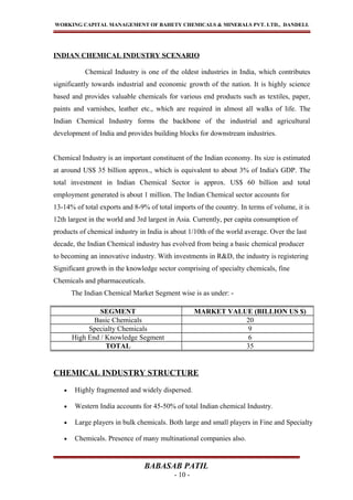 WORKING CAPITAL MANAGEMENT OF BAHETY CHEMICALS & MINERALS PVT. LTD., DANDELI.
INDIAN CHEMICAL INDUSTRY SCENARIO
Chemical Industry is one of the oldest industries in India, which contributes
significantly towards industrial and economic growth of the nation. It is highly science
based and provides valuable chemicals for various end products such as textiles, paper,
paints and varnishes, leather etc., which are required in almost all walks of life. The
Indian Chemical Industry forms the backbone of the industrial and agricultural
development of India and provides building blocks for downstream industries.
Chemical Industry is an important constituent of the Indian economy. Its size is estimated
at around US$ 35 billion approx., which is equivalent to about 3% of India's GDP. The
total investment in Indian Chemical Sector is approx. US$ 60 billion and total
employment generated is about 1 million. The Indian Chemical sector accounts for
13-14% of total exports and 8-9% of total imports of the country. In terms of volume, it is
12th largest in the world and 3rd largest in Asia. Currently, per capita consumption of
products of chemical industry in India is about 1/10th of the world average. Over the last
decade, the Indian Chemical industry has evolved from being a basic chemical producer
to becoming an innovative industry. With investments in R&D, the industry is registering
Significant growth in the knowledge sector comprising of specialty chemicals, fine
Chemicals and pharmaceuticals.
The Indian Chemical Market Segment wise is as under: -
CHEMICAL INDUSTRY STRUCTURE
• Highly fragmented and widely dispersed.
• Western India accounts for 45-50% of total Indian chemical Industry.
• Large players in bulk chemicals. Both large and small players in Fine and Specialty
• Chemicals. Presence of many multinational companies also.
BABASAB PATIL
- 10 -
SEGMENT MARKET VALUE (BILLION US $)
Basic Chemicals 20
Specialty Chemicals 9
High End / Knowledge Segment 6
TOTAL 35
 