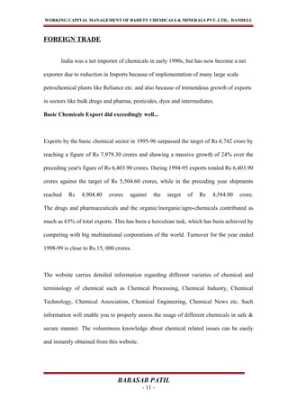 WORKING CAPITAL MANAGEMENT OF BAHETY CHEMICALS & MINERALS PVT. LTD., DANDELI.
FOREIGN TRADE
India was a net importer of chemicals in early 1990s, but has now become a net
exporter due to reduction in Imports because of implementation of many large scale
petrochemical plants like Reliance etc. and also because of tremendous growth of exports
in sectors like bulk drugs and pharma, pesticides, dyes and intermediates.
Basic Chemicals Export did exceedingly well...
Exports by the basic chemical sector in 1995-96 surpassed the target of Rs 6,742 crore by
reaching a figure of Rs 7,979.30 crores and showing a massive growth of 24% over the
preceding year's figure of Rs 6,403.90 crores. During 1994-95 exports totaled Rs 6,403.90
crores against the target of Rs 5,504.60 crores, while in the preceding year shipments
reached Rs 4,904.40 crores against the target of Rs 4,584.00 crore.
The drugs and pharmaceuticals and the organic/inorganic/agro-chemicals contributed as
much as 63% of total exports. This has been a herculean task, which has been achieved by
competing with big multinational corporations of the world. Turnover for the year ended
1998-99 is close to Rs.15, 000 crores.
The website carries detailed information regarding different varieties of chemical and
terminology of chemical such as Chemical Processing, Chemical Industry, Chemical
Technology, Chemical Association, Chemical Engineering, Chemical News etc. Such
information will enable you to properly assess the usage of different chemicals in safe &
secure manner. The voluminous knowledge about chemical related issues can be easily
and instantly obtained from this website.
BABASAB PATIL
- 11 -
 