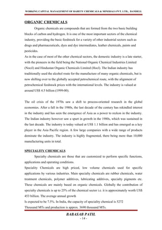 WORKING CAPITAL MANAGEMENT OF BAHETY CHEMICALS & MINERALS PVT. LTD., DANDELI.
ORGANIC CHEMICALS
Organic chemicals are compounds that are formed from the two basic building
blocks of carbon and hydrogen. It is one of the most important sectors of the chemical
industry, providing the basic feedstock for a variety of other industrial sectors such as
drugs and pharmaceuticals, dyes and dye intermediates, leather chemicals, paints and
pesticides.
As in the case of most of the other chemical sectors, the domestic industry is a late starter,
with the pioneers in the field being the National Organic Chemical Industries Limited
(Nocil) and Hindustan Organic Chemicals Limited (Hocl). The Indian industry has
traditionally used the alcohol route for the manufacture of many organic chemicals, but is
now shifting over to the globally accepted petrochemical route, with the alignment of
petrochemical feedstock prices with the international levels. The industry is valued at
around US$ 4.5 billion (1999-00).
The oil crisis of the 1970s saw a shift to process-oriented research in the global
economies. After a fall in the 1980s, the last decade of the century has rekindled interest
in the industry and has seen the emergence of Asia as a power to reckon in the industry.
The Indian industry however saw a spurt in growth in the 1980s, which was sustained in
the last decade. The industry is today valued at US$ 1.1 billion and has emerged as a key
player in the Asia Pacific region. A few large companies with a wide range of products
dominate the industry. The industry is highly fragmented, there being more than 10,000
manufacturing units in total.
SPECIALITY CHEMICALS
Specialty chemicals are those that are customized to perform specific functions,
applications and operating conditions.
Speciality Chemicals are high priced, low volume chemicals used for specific
applications by various industries. Main specialty chemicals are rubber chemicals, water
treatment chemicals, polymer additives, lubricating additives, specialty pigments etc.
These chemicals are mainly based on organic chemicals. Globally the contribution of
specialty chemicals is up to 25% of the chemical sector i.e. it is approximately worth US$
453 billion. The average annual growth
Is expected to be 7.5%. In India, the capacity of speciality chemical is 5272
Thousand MTs and production is approx. 3690 thousand MTs.
BABASAB PATIL
- 14 -
 