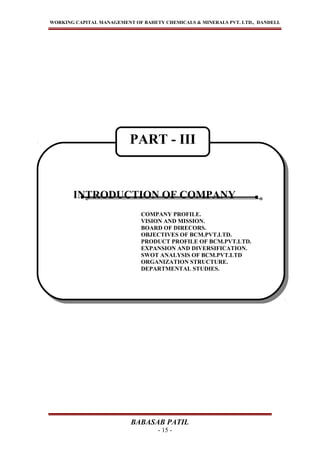 WORKING CAPITAL MANAGEMENT OF BAHETY CHEMICALS & MINERALS PVT. LTD., DANDELI.
BABASAB PATIL
- 15 -
INTRODUCTION OF COMPANY
COMPANY PROFILE.
VISION AND MISSION.
BOARD OF DIRECORS.
OBJECTIVES OF BCM.PVT.LTD.
PRODUCT PROFILE OF BCM.PVT.LTD.
EXPANSION AND DIVERSIFICATION.
SWOT ANALYSIS OF BCM.PVT.LTD
ORGANIZATION STRUCTURE.
DEPARTMENTAL STUDIES.
INTRODUCTION OF COMPANY
COMPANY PROFILE.
VISION AND MISSION.
BOARD OF DIRECORS.
OBJECTIVES OF BCM.PVT.LTD.
PRODUCT PROFILE OF BCM.PVT.LTD.
EXPANSION AND DIVERSIFICATION.
SWOT ANALYSIS OF BCM.PVT.LTD
ORGANIZATION STRUCTURE.
DEPARTMENTAL STUDIES.
PART - III
 