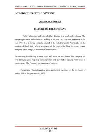 WORKING CAPITAL MANAGEMENT OF BAHETY CHEMICALS & MINERALS PVT. LTD., DANDELI.
INTRODUCTION OF THE COMPANY
COMPANY PROFILE
HISTORY OF THE COMPANY
Bahety chemicals and Minerals (Pvt) Limited is a small-scale industry. The
company purchased and constructed building in the year 1993. It started production in the
year 1996. It is a private company situated in the Industrial estate, Ambewadi. On the
outskirts of Dandeli city which is enjoying all the required facilities like water, power,
transport, labors and good environment and materials.
The company is achieving its sales target with some ups and downs. The company has
been receiving good response from customers and expected to achieve better sales in
coming years .The Company has its nature of business.
The company has not accepted any deposits from public as per the provisions of
section 58A of the company Act, 1956.
BABASAB PATIL
- 16 -
 