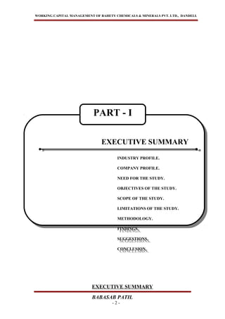WORKING CAPITAL MANAGEMENT OF BAHETY CHEMICALS & MINERALS PVT. LTD., DANDELI.
EXECUTIVE SUMMARY
BABASAB PATIL
- 2 -
EXECUTIVE SUMMARY
INDUSTRY PROFILE.
COMPANY PROFILE.
NEED FOR THE STUDY.
OBJECTIVES OF THE STUDY.
SCOPE OF THE STUDY.
LIMITATIONS OF THE STUDY.
METHODOLOGY.
FINDINGS.
SUGGESTIONS.
CONCLUSION.
EXECUTIVE SUMMARY
INDUSTRY PROFILE.
COMPANY PROFILE.
NEED FOR THE STUDY.
OBJECTIVES OF THE STUDY.
SCOPE OF THE STUDY.
LIMITATIONS OF THE STUDY.
METHODOLOGY.
FINDINGS.
SUGGESTIONS.
CONCLUSION.
PART - I
 