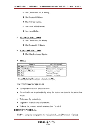 WORKING CAPITAL MANAGEMENT OF BAHETY CHEMICALS & MINERALS PVT. LTD., DANDELI.
 Shri Chandrashekhar. J. Bahety
 Shri Jawaharlal Bahety.
 Shri Pritvipal Bahety.
 Shri Badal Kumar Bahety.
 Smt.Laxmi Bahety.
 BOARD OF DIRECTORS
 Shri Chandrashekhar Bahety.
 Shri Jawaharlal. J. Bahety.
 MANAGING DIRECTOR
 Shri Chandrashekhar Bahety.
 STAFF
NAMES DESIGNATION
Mr. Mahesh. Nadkarni Finance Manager
Mr.V.R. Deshpande Administrative Manager
Mr. Rajendra. Mahalkar Production Manager
Mr. Neil Purchase Manager
Mr. Patil Laboratory In-charge
Note: Marketing Department is handled by MD.
OBJECTIVES OF BCM.CO.LTD
• To expand their market into other states.
• To modernize the organization by using the hi-tech machines in the production
process.
• To increase the productivity.
• To produce chemical into different area.
• To know the customer attitude towards alum Chemical.
PRODUCT PROFILE:-
The BCM Company is engaged in the production of Alum (Aluminium sulphate)
BABASAB PATIL
- 21 -
 