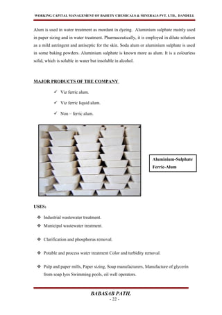 WORKING CAPITAL MANAGEMENT OF BAHETY CHEMICALS & MINERALS PVT. LTD., DANDELI.
Alum is used in water treatment as mordant in dyeing. Aluminium sulphate mainly used
in paper sizing and in water treatment. Pharmaceutically, it is employed in dilute solution
as a mild astringent and antiseptic for the skin. Soda alum or aluminium sulphate is used
in some baking powders. Aluminium sulphate is known more as alum. It is a colourless
solid, which is soluble in water but insoluble in alcohol.
MAJOR PRODUCTS OF THE COMPANY
 Viz ferric alum.
 Viz ferric liquid alum.
 Non – ferric alum.
USES:
 Industrial wastewater treatment.
 Municipal wastewater treatment.
 Clarification and phosphorus removal.
 Potable and process water treatment Color and turbidity removal.
 Pulp and paper mills, Paper sizing, Soap manufacturers, Manufacture of glycerin
from soap lyes Swimming pools, oil well operators.
BABASAB PATIL
- 22 -
Aluminium-Sulphate
Ferric-Alum
 