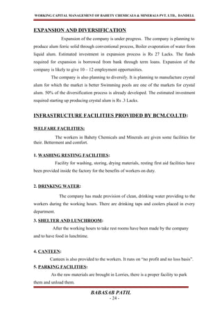 WORKING CAPITAL MANAGEMENT OF BAHETY CHEMICALS & MINERALS PVT. LTD., DANDELI.
EXPANSION AND DIVERSIFICATION
Expansion of the company is under progress. The company is planning to
produce alum ferric solid through conventional process, Boiler evaporation of water from
liquid alum. Estimated investment in expansion process is Rs 27 Lacks. The funds
required for expansion is borrowed from bank through term loans. Expansion of the
company is likely to give 10 – 12 employment opportunities.
The company is also planning to diversify. It is planning to manufacture crystal
alum for which the market is better Swimming pools are one of the markets for crystal
alum. 50% of the diversification process is already developed. The estimated investment
required starting up producing crystal alum is Rs .3 Lacks.
INFRASTRUCTURE FACILITIES PROVIDED BY BCM.CO.LTD:
WELFARE FACILITIES:
The workers in Bahety Chemicals and Minerals are given some facilities for
their. Betterment and comfort.
1. WASHING RESTING FACILITIES:
Facility for washing, storing, drying materials, resting first aid facilities have
been provided inside the factory for the benefits of workers on duty.
2. DRINKING WATER:
The company has made provision of clean, drinking water providing to the
workers during the working hours. There are drinking taps and coolers placed in every
department.
3. SHELTER AND LUNCHROOM:
After the working hours to take rest rooms have been made by the company
and to have food in lunchtime.
4. CANTEEN:
Canteen is also provided to the workers. It runs on “no profit and no loss basis”.
5. PARKING FACILITIES:
As the raw materials are brought in Lorries, there is a proper facility to park
them and unload them.
BABASAB PATIL
- 24 -
 