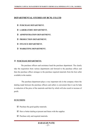 WORKING CAPITAL MANAGEMENT OF BAHETY CHEMICALS & MINERALS PVT. LTD., DANDELI.
DEPARTMENTAL STUDIES OF BCM. CO.LTD
 PURCHASE DEPARTMENT.
 LABORATORY DEPARTMENT.
 ADMINISTRATION DEPARTMENT.
 PRODUCTION DEPARTMENT.
 FINANCE DEPARTMENT.
 MARKETING DEPARTMENT.
 PURCHASE DEPARTMENT:
The purchase officers and assistance head the purchase department. The clearly
take the requisition from various departments and forward to the purchase offices and
then the purchase officer arranges to the purchase required materials from the best seller
available in the market.
The purchase department plays a very important role in the company where the
dealing made between the purchase officers and sellers is convenient then it can be help
in reduction of the price of the materials and their by which will also result in increase of
profit.
FUNCTIONS
 Purchase the good quality materials.
 Have a better dealing at present and future with the supplier.
 Purchase only and required materials.
BABASAB PATIL
- 27 -
 