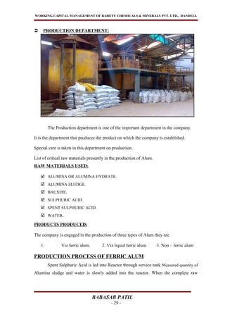 WORKING CAPITAL MANAGEMENT OF BAHETY CHEMICALS & MINERALS PVT. LTD., DANDELI.
 PRODUCTION DEPARTMENT:
The Production department is one of the important department in the company.
It is the department that produces the product on which the company is established.
Special care is taken in this department on production.
List of critical raw materials presently in the production of Alum.
RAW MATERIALS USED:
 ALUMINA OR ALUMINA HYDRATE.
 ALUMINA SLUDGE.
 BAUXITE.
 SULPHURIC ACID
 SPENT SULPHURIC ACID.
 WATER.
PRODUCTS PRODUCED:
The company is engaged in the production of three types of Alum they are
1. Viz ferric alum. 2. Viz liquid ferric alum. 3. Non – ferric alum
PRODUCTION PROCESS OF FERRIC ALUM
Spent Sulphuric Acid is led into Reactor through service tank Measured quantity of
Alumina sludge and water is slowly added into the reactor. When the complete raw
BABASAB PATIL
- 29 -
 