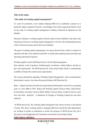 WORKING CAPITAL MANAGEMENT OF BAHETY CHEMICALS & MINERALS PVT. LTD., DANDELI.
Title of the study:
“The study of working capital management”
As a part of curriculum, every student studying MBA has to undertake a project on a
particular subject assigned to him/her. Accordingly I have been assigned the project work
on the study of working capital management in Bahety Chemicals & Minerals pvt ltd
Dandeli.
Decisions relating to working capital (Current assets-Current liabilities) and short term
financing are known as working capital management. It involves the relationship between
a firm’s short-term assets and its short term liabilities.
The goal of working capital management is to ensure that the firm is able to continue its
operation and that it has sufficient cash flow to satisfy both maturing short term debt and
upcoming operational expenses.
Working capital is used in BCM private ltd., for the following purpose:-
Raw material, work in progress, finished goods, inventories, sundry debtors, and day to
day cash requirements. The BCM private ltd., keep certain funds which is automatically
available to finance the current assets requirements.
The various information regarding “Working Capital Management” such as classification,
determinants, sources have been discussed relating to BCM private ltd.,
Ratio Analysis has been Carried out using Financial Information for last five accounting
years i.e. from 2006 to 2010 Ratios like Working capital Turnover Ratio, Quick Ratio,
Current Ratio, Inventory Turnover Ratio, Debtor Turnover Ratio, Creditors turnover rario
have also been analyzed. A Statement of Changes in Working Capital has also been
analyzed.
At BCM private ltd., the working capital management has shown increase in the period
of study. This shows working capital is managed effectively and all the other departments
are working in perfect co-ordination to ensure the progress of BCM private ltd., but I
have given some Suggestions & Conclusions on the basis of my Project Study.
INDUSTRIAL PROFILE
BABASAB PATIL
- 3 -
 