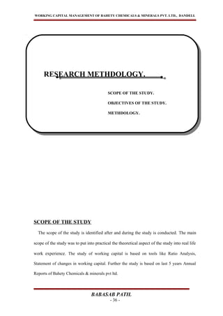 WORKING CAPITAL MANAGEMENT OF BAHETY CHEMICALS & MINERALS PVT. LTD., DANDELI.
SCOPE OF THE STUDY
The scope of the study is identified after and during the study is conducted. The main
scope of the study was to put into practical the theoretical aspect of the study into real life
work experience. The study of working capital is based on tools like Ratio Analysis,
Statement of changes in working capital. Further the study is based on last 5 years Annual
Reports of Bahety Chemicals & minerals pvt ltd.
BABASAB PATIL
- 36 -
RESEARCH METHDOLOGY.
SCOPE OF THE STUDY.
OBJECTIVES OF THE STUDY.
METHDOLOGY.
RESEARCH METHDOLOGY.
SCOPE OF THE STUDY.
OBJECTIVES OF THE STUDY.
METHDOLOGY.
 