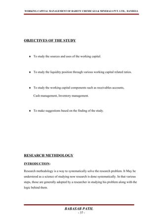 WORKING CAPITAL MANAGEMENT OF BAHETY CHEMICALS & MINERALS PVT. LTD., DANDELI.
OBJECTIVES OF THE STUDY
♦ To study the sources and uses of the working capital.
♦ To study the liquidity position through various working capital related ratios.
♦ To study the working capital components such as receivables accounts,
Cash management, Inventory management.
♦ To make suggestions based on the finding of the study.
RESEARCH METHDOLOGY
INTRODUCTION:
Research methodology is a way to systematically solve the research problem. It May be
understood as a science of studying now research is done systematically. In that various
steps, those are generally adopted by a researcher in studying his problem along with the
logic behind them.
BABASAB PATIL
- 37 -
 