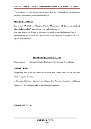 WORKING CAPITAL MANAGEMENT OF BAHETY CHEMICALS & MINERALS PVT. LTD., DANDELI.
“The procedures by which researcher go about their work of describing, explaining and
predicting phenomenon are called methodology”.
TYPE OF RESEARCH:
This project “A Study on Working Capital Management of Bahety chemicals &
minerals Private Ltd” is considered as an analytical research.
Analytical Research is defined as the research in which, researcher has to use facts or
information already available, and analyze these to make a critical evaluation of the facts,
figures, data or material.
SOURCE OF RESEARCH DATA:
There are mainly two through which the data required for the research is collected.
PRIMARY DATA:
The primary data is that data which is collected fresh or first hand, and for first time
which is original in nature.
In this study the Primary data has been collected from Personal Interaction with Finance
manager i.e., Mr. Mahesh Nadkarni. and other staff members.
SECONDARY DATA:
BABASAB PATIL
- 38 -
 
