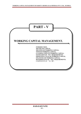 WORKING CAPITAL MANAGEMENT OF BAHETY CHEMICALS & MINERALS PVT. LTD., DANDELI.
BABASAB PATIL
- 40 -
WORKING CAPITAL MANAGEMENT.
INTRODUCTION.
MEANIG OF CAPITAL.
MEANING OF WORKING CAPITAL.
NEED OF WORKING CAPITAL.
CLASSIFICATION OF WORKING CAPITAL.
ESTIMATION OF “WC” REQIUREMENTS
OPERATING CYCLE OF WORKING CAPITAL.
FINANCING OF WORKING CAPITAL.
DETERMINANTS OF “WC” REQUIREMENTS.
COMPONENTS OF “W C M”.
WORKING CAPITAL MANAGEMENT.
INTRODUCTION.
MEANIG OF CAPITAL.
MEANING OF WORKING CAPITAL.
NEED OF WORKING CAPITAL.
CLASSIFICATION OF WORKING CAPITAL.
ESTIMATION OF “WC” REQIUREMENTS
OPERATING CYCLE OF WORKING CAPITAL.
FINANCING OF WORKING CAPITAL.
DETERMINANTS OF “WC” REQUIREMENTS.
COMPONENTS OF “W C M”.
PART - VPART - V
 