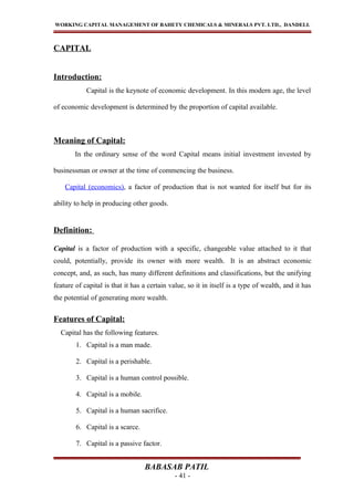 WORKING CAPITAL MANAGEMENT OF BAHETY CHEMICALS & MINERALS PVT. LTD., DANDELI.
CAPITAL
Introduction:
Capital is the keynote of economic development. In this modern age, the level
of economic development is determined by the proportion of capital available.
Meaning of Capital:
In the ordinary sense of the word Capital means initial investment invested by
businessman or owner at the time of commencing the business.
Capital (economics), a factor of production that is not wanted for itself but for its
ability to help in producing other goods.
Definition:
Capital is a factor of production with a specific, changeable value attached to it that
could, potentially, provide its owner with more wealth. It is an abstract economic
concept, and, as such, has many different definitions and classifications, but the unifying
feature of capital is that it has a certain value, so it in itself is a type of wealth, and it has
the potential of generating more wealth.
Features of Capital:
Capital has the following features.
1. Capital is a man made.
2. Capital is a perishable.
3. Capital is a human control possible.
4. Capital is a mobile.
5. Capital is a human sacrifice.
6. Capital is a scarce.
7. Capital is a passive factor.
BABASAB PATIL
- 41 -
 