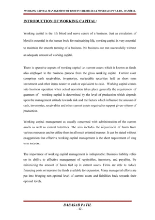 WORKING CAPITAL MANAGEMENT OF BAHETY CHEMICALS & MINERALS PVT. LTD., DANDELI.
INTRODUCTION OF WORKING CAPITAL:
Working capital is the life blood and nerve centre of a business. Just as circulation of
blood is essential in the human body for maintaining life, working capital is very essential
to maintain the smooth running of a business. No business can run successfully without
an adequate amount of working capital.
There is operative aspects of working capital i.e. current assets which is known as funds
also employed to the business process from the gross working capital Current asset
comprises cash receivables, inventories, marketable securities held as short term
investment and other items nearer to cash or equivalent to cash. Working capital comes
into business operation when actual operation takes place generally the requirement of
quantum of working capital is determined by the level of production which depends
upon the management attitude towards risk and the factors which influence the amount of
cash, inventories, receivables and other current assets required to support given volume of
production.
Working capital management as usually concerned with administration of the current
assets as well as current liabilities. The area includes the requirement of funds from
various resources and to utilize them in all result oriented manner. It can be stated without
exaggeration that effective working capital management is the short requirement of long
term success.
The importance of working capital management is indisputable; Business liability relies
on its ability to effective management of receivables, inventory, and payables. By
minimizing the amount of funds tied up in current assets. Firms are able to reduce
financing costs or increase the funds available for expansion. Many managerial efforts are
put into bringing non-optimal level of current assets and liabilities back towards their
optimal levels.
BABASAB PATIL
- 42 -
 