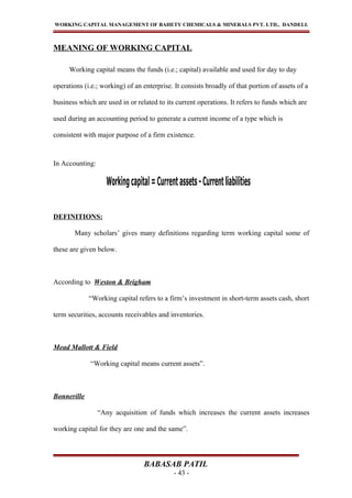 WORKING CAPITAL MANAGEMENT OF BAHETY CHEMICALS & MINERALS PVT. LTD., DANDELI.
MEANING OF WORKING CAPITAL
Working capital means the funds (i.e.; capital) available and used for day to day
operations (i.e.; working) of an enterprise. It consists broadly of that portion of assets of a
business which are used in or related to its current operations. It refers to funds which are
used during an accounting period to generate a current income of a type which is
consistent with major purpose of a firm existence.
In Accounting:
DEFINITIONS:
Many scholars’ gives many definitions regarding term working capital some of
these are given below.
According to Weston & Brigham
“Working capital refers to a firm’s investment in short-term assets cash, short
term securities, accounts receivables and inventories.
Mead Mallott & Field
“Working capital means current assets”.
Bonnerille
“Any acquisition of funds which increases the current assets increases
working capital for they are one and the same”.
BABASAB PATIL
- 43 -
 