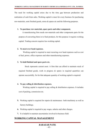 WORKING CAPITAL MANAGEMENT OF BAHETY CHEMICALS & MINERALS PVT. LTD., DANDELI.
The need for working capital arises due to the time gap between production and
realization of cash from sales. Working capital is must for every business for purchasing
raw-materials, semi finished goods, stores & spares etc and the following purposes.
1. To purchase raw materials, spare parts and other component.
A manufacturing firm needs raw-materials and other components parts for the
purpose of converting them in to final products, for this purpose it requires working
capital. Trading concern requires less working capital.
2. To meet over head expenses.
Working capital is required to meet recurring over head expenses such as cost
of fuel, power, office expenses and other manufacturing expenses.
3. To hold finished and spare parts etc.
Stock represents current asset. A firm that can afford to maintain stock of
required finished goods, work in progress & spares in required quantities can
operate successfully. So for that adequate quantity of working capital is required.
4. To pay selling & distribution expenses.
Working capital is required to pay selling & distribution expenses. It includes
cost of packing, commission etc.
5. Working capital is required for repairs & maintenance both machinery as well as
factory buildings.
6. Working capital is required to pay wages, salaries and other charges.
7. It is helpful in maintain uncertainties involved in business field.
WORKING CAPITAL MANAGEMENT
BABASAB PATIL
- 45 -
 