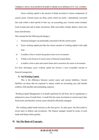 WORKING CAPITAL MANAGEMENT OF BAHETY CHEMICALS & MINERALS PVT. LTD., DANDELI.
Gross working capital is the amount of funds invested in various components of
current assets. Current assets are those assets which are easily / immediately converted
into cash within a short period of time say, an accounting year. Current assets includes
Cash in hand and cash at bank, Inventories, Bills receivables, Sundry debtors, short term
loans and advances.
This concept has the following advantages:-
i. Financial managers are profoundly concerned with the current assets.
ii. Gross working capital provides the correct amount of working capital at the right
time.
iii. It enables a firm to realize the greatest return on its investment.
iv. It helps in the fixation of various areas of financial responsibility.
v. It enables a firm to plan and control funds and to maximize the return on investment.
For these advantages, gross working capital has become a more acceptable concept in
financial management.
2) Net Working Capital
This is the difference between current assets and current liabilities. Current
liabilities are those that are expected to mature within an accounting year and include
creditors, bills payable and outstanding expenses.
Working Capital Management is no doubt significant for all firms, but its significance is
enhanced in cases of small firms. A small firm has more investment in current assets than
fixed assets and therefore current assets should be efficiently managed.
The working capital needs increase as the firm grows. As sales grow, the firm needs to
invest more in debtors and inventories. The finance manager should be aware of such
needs and finance them quickly.
II. On The Basis of Concepts
BABASAB PATIL
- 47 -
 