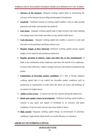 WORKING CAPITAL MANAGEMENT OF BAHETY CHEMICALS & MINERALS PVT. LTD., DANDELI.
1. Solvency of the business: Adequate working capital helps in maintaining the
solvency of the business by providing uninterrupted of production.
2. Goodwill : Sufficient amount of working capital enables a firm to make prompt
payments and makes and maintain the goodwill.
3. Easy loans: Adequate working capital leads to high solvency and credit standing
can arrange loans from banks and other on easy and favorable terms.
4. Cash discounts: Adequate working capital also enables a concern to avail cash
discounts on the purchases and hence reduces cost.
5. Regular Supply of Raw Material: Sufficient working capital ensures regular
supply of raw material and continuous production.
6. Regular payment of salaries, wages and other day to day commitments: It
leads to the satisfaction of the employees and raises the morale of its employees,
increases their efficiency, reduces wastage and costs and enhances production and
profits.
7. Exploitation of favorable market conditions: If a firm is having adequate
working capital then it can exploit the favorable market conditions such as
purchasing its requirements in bulk when the prices are lower and holdings its
inventories for higher prices.
8. Ability to Face Crises: A concern can face the situation during the depression.
9. Quick and regular return on investments: Sufficient working capital enables a
concern to pay quick and regular of dividends to its investors and gains
confidence of the investors and can raise more funds in future.
10. High morale: Adequate working capital brings an environment of securities,
confidence, high morale which results in overall efficiency in a business.
ADEQUACY OF WORKING CAPITAL:
BABASAB PATIL
- 49 -
 