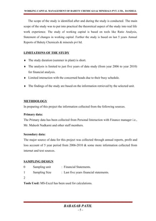 WORKING CAPITAL MANAGEMENT OF BAHETY CHEMICALS & MINERALS PVT. LTD., DANDELI.
The scope of the study is identified after and during the study is conducted. The main
scope of the study was to put into practical the theoretical aspect of the study into real life
work experience. The study of working capital is based on tools like Ratio Analysis,
Statement of changes in working capital. Further the study is based on last 5 years Annual
Reports of Bahety Chemicals & minerals pvt ltd.
LIMITATIONS OF THE STUDY
♦ The study duration (summer in plant) is short.
♦ The analysis is limited to just five years of data study (from year 2006 to year 2010)
for financial analysis.
♦ Limited interaction with the concerned heads due to their busy schedule.
♦ The findings of the study are based on the information retrieved by the selected unit.
METHDOLOGY
In preparing of this project the information collected from the following sources.
Primary data:
The Primary data has been collected from Personal Interaction with Finance manager i.e.,
Mr. Mahesh Nadkarni and other staff members.
Secondary data:
The major source of data for this project was collected through annual reports, profit and
loss account of 5 year period from 2006-2010 & some more information collected from
internet and text sources.
SAMPLING DESIGN
0 Sampling unit : Financial Statements.
1 Sampling Size : Last five years financial statements.
2
Tools Used: MS-Excel has been used for calculations.
BABASAB PATIL
- 5 -
 