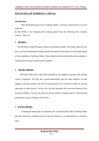 WORKING CAPITAL MANAGEMENT OF BAHETY CHEMICALS & MINERALS PVT. LTD., DANDELI.
FINANCING OF WORKING CAPITAL
Introduction:
After determining the level of working capital, a firm has to decide how it is to be
financed.
In that BCM, it was financing the working capital from the following four common
sources. They are,
1. SHARES:
The BCM has issued the equity shares for raising the funds. The Equity shares do not
have any fixed commitment charges and the dividend on these shares is to be paid subject
to the availability of sufficient funds. These funds have been injected from the company’s
own personal resources and from the members.
2. TRADE CREDIT:
The trade credit refer to the credit extended by the suppliers of goods in the normal
course of business. The firm has a good relationship with the trade creditors. So that
suppliers send the goods to the firm for the payment to be received in future as per the
agreement or sales invoice. In this way, the firm generates the short-term finances from
the trade creditors. It is an easy and convenient method to finance and it is informal and
spontaneous source of finance for the firm.
3. BANK CREDIT:
Commercial banks play an important role in financing the trade & industry Bank
provides short-term, medium term & long term finance to an industrialist or a business
man.
BABASAB PATIL
- 53 -
 