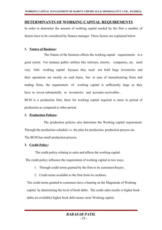 WORKING CAPITAL MANAGEMENT OF BAHETY CHEMICALS & MINERALS PVT. LTD., DANDELI.
DETERMINANTS OF WORKING CAPITAL REQUIREMENTS
In order to determine the amount of working capital needed by the firm a number of
factors have to be considered by finance manager. These factors are explained below.
1. Nature of Business:
The Nature of the business effects the working capital requirements to a
great extent. For instance public utilities like railways, electric companies, etc. need
very little working capital because they need not hold large inventories and
their operations are mostly on cash basis, but in case of manufacturing firms and
trading firms, the requirement of working capital is sufficiently large as they
have to invest substantially in inventories and accounts receivables .
BCM is a production firm, there for working capital required is more in period of
production as compared to other period.
2. Production Policies:
The production policies also determine the Working capital requirement.
Through the production schedule i.e. the plan for production, production process etc.
The BCM has small production process.
3. Credit Policy:
The credit policy relating to sales and affects the working capital.
The credit policy influence the requirement of working capital in two ways:
1. Through credit terms granted by the firm to its customers/buyers.
2. Credit terms available to the firm from its creditors.
The credit terms granted to customers have a bearing on the Magnitude of Working
capital by determining the level of book debts. The credit sales results is higher book
debts (re available) higher book debt means more Working capital.
BABASAB PATIL
- 55 -
 