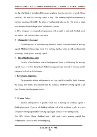 WORKING CAPITAL MANAGEMENT OF BAHETY CHEMICALS & MINERALS PVT. LTD., DANDELI.
On the other hand, if liberal credit terms are available from the suppliers of goods [Trade
creditors], the need for working capital is less. The working capital requirements of
business are, thus, affected by the terms of purchase and sale, and the role given to credit
by a company in its dealings with Creditors and Debtors.
In BCM company raw materials are purchased with a credit or cash and finished goods
are sold on cash basis and also credit basis.
4. Changes in Technology:
Technology used in manufacturing process is mainly determined need of working
capital. Modernize technology needs low working capital, where as old and traditional
technology needs greater working capital.
5. Size of the Business Unit:
The size of the business unit is also important factor in influencing the working
capital needs of a firm. Large Scale Industries requires huge amount of working capital
compared to Small scale Industries.
6. Growth and Expansion:
The growth in volume and growth in working capital go hand in hand, however,
the change may not be proportionate and the increased need for working capital is felt
right from the initial stages of growth.
7. Dividend Policy:
Another appropriation of profits which has a bearing on working capital is
dividend payment. Payment of dividend utilizes cash while retaining profits acts as a
source as working capital Thus working capital gets affected by dividend policies.
The BCM follows liberal dividend policy will require more working capital than
company that follows a strict dividend policy.
BABASAB PATIL
- 56 -
 