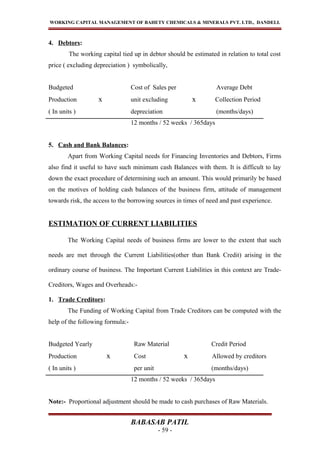 WORKING CAPITAL MANAGEMENT OF BAHETY CHEMICALS & MINERALS PVT. LTD., DANDELI.
4. Debtors:
The working capital tied up in debtor should be estimated in relation to total cost
price ( excluding depreciation ) symbolically,
Budgeted Cost of Sales per Average Debt
Production x unit excluding x Collection Period
( In units ) depreciation (months/days)
12 months / 52 weeks / 365days
5. Cash and Bank Balances:
Apart from Working Capital needs for Financing Inventories and Debtors, Firms
also find it useful to have such minimum cash Balances with them. It is difficult to lay
down the exact procedure of determining such an amount. This would primarily be based
on the motives of holding cash balances of the business firm, attitude of management
towards risk, the access to the borrowing sources in times of need and past experience.
ESTIMATION OF CURRENT LIABILITIES
The Working Capital needs of business firms are lower to the extent that such
needs are met through the Current Liabilities(other than Bank Credit) arising in the
ordinary course of business. The Important Current Liabilities in this context are Trade-
Creditors, Wages and Overheads:-
1. Trade Creditors:
The Funding of Working Capital from Trade Creditors can be computed with the
help of the following formula:-
Budgeted Yearly Raw Material Credit Period
Production x Cost x Allowed by creditors
( In units ) per unit (months/days)
12 months / 52 weeks / 365days
Note:- Proportional adjustment should be made to cash purchases of Raw Materials.
BABASAB PATIL
- 59 -
 
