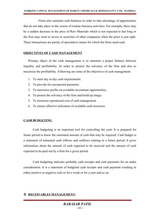 WORKING CAPITAL MANAGEMENT OF BAHETY CHEMICALS & MINERALS PVT. LTD., DANDELI.
Firms also maintain cash balances in order to take advantage of opportunities
that do not take place in the course of routine business activities. For example, there may
be a sudden decrease in the price of Raw Materials which is not expected to last long or
the firm may want to invest in securities of other companies when the price is just right.
These transactions are purely of speculative nature for which the firms need cash.
OBJECTIVES OF CASH MANAGEMENT
Primary object of the cash management is to maintain a proper balance between
liquidity and profitability. In order to protect the solvency of the firm and also to
maximize the profitability. Following are some of the objectives of cash management.
1. To meet day to day cash requirements.
2. To provide for unexpected payments.
3. To maximize profits on available investment opportunities.
4. To protect the solvency of the firm and build up image.
5. To minimize operational cost of cash management.
6. To ensure effective utilization of available cash resources.
CASH BUDGETING
Cash budgeting is an important tool for controlling the cash. It is prepared for
future period to know the estimated amount of cash that may be required. Cash budget is
a statement of estimated cash inflows and outflows relating to a future period. It gives
information about the amount of cash expected to be received and the amount of cash
expected to be paid out by a firm for a given period.
Cash budgeting indicates probably cash receipts and cash payments for an under
consideration. It is a statement of budgeted cash receipts and cash payment resulting in
either positive or negative cash or for a week or for a year and so on.
 RECEIVABLES MANAGEMENT:
BABASAB PATIL
- 63 -
 