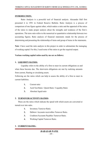WORKING CAPITAL MANAGEMENT OF BAHETY CHEMICALS & MINERALS PVT. LTD., DANDELI.
INTRODUCTION:
Ratio Analysis is a powerful tool of financial analysis. Alexander Hall first
presented it in 1991 in Federal Reserve Bulletin. Ratio Analysis is a process of
comparison of one figure against other, which makes a ratio and the appraisal of the ratios
of the ratios to make proper analysis about the strengths and weakness of the firm’s
operations. The term ratio refers to the numerical or quantitative relationship between two
accounting figures. Ratio analysis of financial statements stands for the process of
determining and presenting the relationship of items and group of items in the statements.
Note: I have used the ratio analysis in this project in order to substantiate the managing
of working capital. For this, I used some of the ratios to get the required output.
Various working capital ratios used by me are as follows:
1. LIQUIDITY RATIOS:
Liquidity refers to the ability of a firm to meet its current obligations as and
when these become due. The short-term obligations are met by realizing amounts
from current, floating or circulating assets.
Following are the ratios which can help to assess the ability of a firm to meet its
current liabilities.
1. Current ratio
2. Acid Test Ratio / Quick Ratio / Liquidity Ratio
3. Absolute liquid ratio
2. TURNOVER/ACTIVITY RATIOS:
These are the ratios which indicate the speed with which assets are converted or
turned over into sales.
1. Inventory Turnover Ratio.
2. Debtors/ Accounts receivables Turnover Ratio.
3. Creditors/Accounts Payables Turnover Ratio.
4. Working Capital Turnover Ratio.
1. CURRENT RATIO:-
BABASAB PATIL
- 69 -
 