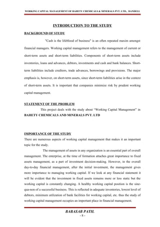 WORKING CAPITAL MANAGEMENT OF BAHETY CHEMICALS & MINERALS PVT. LTD., DANDELI.
INTRODUCTION TO THE STUDY
BACKGROUND OF STUDY
"Cash is the lifeblood of business" is an often repeated maxim amongst
financial managers. Working capital management refers to the management of current or
short-term assets and short-term liabilities. Components of short-term assets include
inventories, loans and advances, debtors, investments and cash and bank balances. Short-
term liabilities include creditors, trade advances, borrowings and provisions. The major
emphasis is, however, on short-term assets, since short-term liabilities arise in the context
of short-term assets. It is important that companies minimize risk by prudent working
capital management.
STATEMENT OF THE PROBLEM
This project deals with the study about “Working Capital Management” in
BAHETY CHEMICALS AND MINERALS PVT. LTD
IMPORTANCE OF THE STUDY
There are numerous aspects of working capital management that makes it an important
topic for the study.
The management of assets in any organization is an essential part of overall
management. The enterprise, at the time of formation attaches great importance to fixed
assets management, as a part of investment decision-making. However, in the overall
day-to-day financial management, after the initial investment, the management gives
more importance to managing working capital. If we look at any financial statement it
will be evident that the investment in fixed assets remains more or less static but the
working capital is constantly changing. A healthy working capital position is the sine-
qua-non of a successful business. This is reflected in adequate inventories, lowest level of
debtors, minimum utilization of bank facilities for working capital, etc. thus the study of
working capital management occupies an important place in financial management.
BABASAB PATIL
- 8 -
 