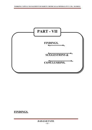 WORKING CAPITAL MANAGEMENT OF BAHETY CHEMICALS & MINERALS PVT. LTD., DANDELI.
FINDINGS.
BABASAB PATIL
- 85 -
FINDINGS.
SUGGESTIONS &
CONCLUSIONS.
FINDINGS.
SUGGESTIONS &
CONCLUSIONS.
PART - VII
 