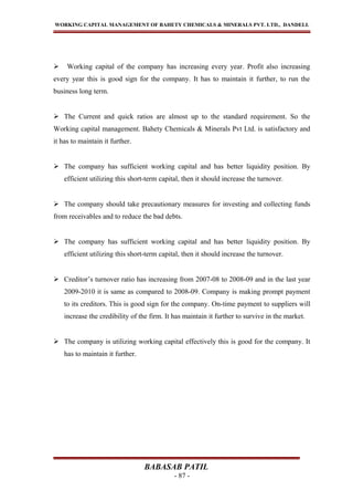 WORKING CAPITAL MANAGEMENT OF BAHETY CHEMICALS & MINERALS PVT. LTD., DANDELI.
 Working capital of the company has increasing every year. Profit also increasing
every year this is good sign for the company. It has to maintain it further, to run the
business long term.
 The Current and quick ratios are almost up to the standard requirement. So the
Working capital management. Bahety Chemicals & Minerals Pvt Ltd. is satisfactory and
it has to maintain it further.
 The company has sufficient working capital and has better liquidity position. By
efficient utilizing this short-term capital, then it should increase the turnover.
 The company should take precautionary measures for investing and collecting funds
from receivables and to reduce the bad debts.
 The company has sufficient working capital and has better liquidity position. By
efficient utilizing this short-term capital, then it should increase the turnover.
 Creditor’s turnover ratio has increasing from 2007-08 to 2008-09 and in the last year
2009-2010 it is same as compared to 2008-09. Company is making prompt payment
to its creditors. This is good sign for the company. On-time payment to suppliers will
increase the credibility of the firm. It has maintain it further to survive in the market.
 The company is utilizing working capital effectively this is good for the company. It
has to maintain it further.
BABASAB PATIL
- 87 -
 