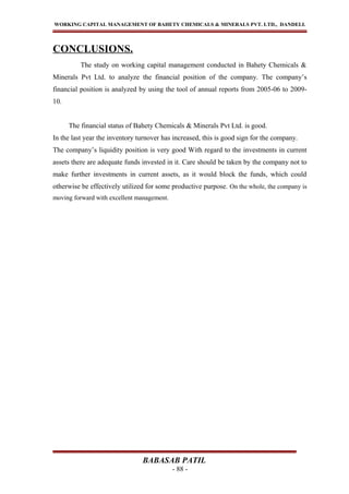 WORKING CAPITAL MANAGEMENT OF BAHETY CHEMICALS & MINERALS PVT. LTD., DANDELI.
CONCLUSIONS.
The study on working capital management conducted in Bahety Chemicals &
Minerals Pvt Ltd. to analyze the financial position of the company. The company’s
financial position is analyzed by using the tool of annual reports from 2005-06 to 2009-
10.
The financial status of Bahety Chemicals & Minerals Pvt Ltd. is good.
In the last year the inventory turnover has increased, this is good sign for the company.
The company’s liquidity position is very good With regard to the investments in current
assets there are adequate funds invested in it. Care should be taken by the company not to
make further investments in current assets, as it would block the funds, which could
otherwise be effectively utilized for some productive purpose. On the whole, the company is
moving forward with excellent management.
BABASAB PATIL
- 88 -
 
