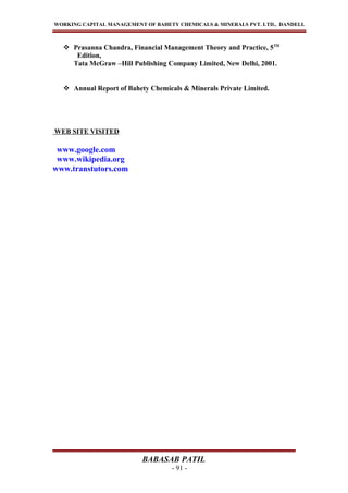 WORKING CAPITAL MANAGEMENT OF BAHETY CHEMICALS & MINERALS PVT. LTD., DANDELI.
 Prasanna Chandra, Financial Management Theory and Practice, 5TH
Edition,
Tata McGraw –Hill Publishing Company Limited, New Delhi, 2001.
 Annual Report of Bahety Chemicals & Minerals Private Limited.
WEB SITE VISITED
www.google.com
www.wikipedia.org
www.transtutors.com
BABASAB PATIL
- 91 -
 
