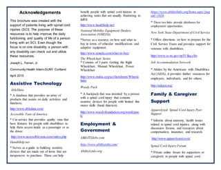 Acknowledgements
This brochure was created with the
support of patients living with spinal cord
injuries (SCI). The purpose of these
resources is to help improve the daily
functioning and quality of life of a person
living with an SCI. Even though the
focus is on one disability, a person with
any disability can check out and utilize
these resources.
Joseph L. Ferreri, Jr.
Community Health Intern-SUNY Cortland
April 2015
Assistive Technology
AbleData
* A database that provides an array of
products that assists on daily activities and
functions.
http://www.abledata.com/
Accessible Vans of America
* Car service that provides quality vans that
have features for people with disabilities to
help them access inside as a passenger or as
the driver.
http://www.accessiblevans.com/index.php
HandiHelp.net
* Serves as a guide to building assistive
devices that are made out of items that are
inexpensive to purchase. These can help
benefit people with spinal cord injuries in
achieving tasks that are usually frustrating to
fulfill.
http://www.handihelp.net/
National Mobility Equipment Dealers
Association (NMEDA)
*Serves as a resource on how and what to
buy in terms of vehicular modifications and
adaptive equipment.
http://www.nmeda.com/what-to-buy/
The Wheelchair Series
* Consists of 3 parts: Getting the Right
Wheelchair, Manual Wheelchair, Power
Wheelchair
http://www.msktc.org/sci/factsheets/Wheelc
hairs
Woody Pack
* A backpack that was invented by a person
with a spinal cord injury that contains
assistive devices for people with limited fine
motor skills (hand function).
http://www.woodyfoundation.org/woodypac
k/
Employment &
Government
ABILITYJobs.com
http://www.abilityjobs.com/
AbilityLinks.org
https://www.abilitylinks.org/home.aspx?pag
eid=1024
* These two links provide databases for
employment opportunities.
New York State-Department of Civil Service
* Offers directions on how to prepare for the
Civil Service Exam and provides support for
veterans with disabilities.
http://www.cs.ny.gov/rp55/faq.cfm
Job Accommodation Network
* Abides by the Americans with Disabilities
Act (ADA), it provides further resources for
employers, individuals, and for others.
http://askjan.org/
Family & Caregiver
Support
Apparelyzed: Spinal Cord Injury Peer
Support
* Informs about anatomy, health issues
related to spinal cord injuries, along with
discussion forums, and resources about
compensation, insurance, and research.
http://www.apparelyzed.com/
Spinal Cord Injury Forum
* Private online forum for supporters or
caregivers to people with spinal cord
 