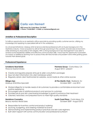 Carla van Hemert
2025 Lemon Dr Costa Mesa, CA 92627
 Phone: 714.425.8369  E-Mail: cc.vanhemert@gmail.com
CV
Ambition & Professional Description
To fulfill an opportunity as an aesthetics office associate by providing quality customer service, utilizing my
knowledge and applying my specialized skill set in the workplace.
As a licensed Esthetician, Makeup Artist & Service-oriented professional with an 8 year background in the
Aesthetics Industry. I have acquired my skill set through practicing in the cosmetic and skincare environment,
while obtaining my Associates of Arts degree. With a strong background in Spa Management I was able to
achieve active leadership abilities and effective communication skills. I have had the opportunity to broaden
my horizon of abilities by learning how to productively sell merchandise and problem solve while guiding guests
towards their desired goals.
Professional Experience
Schallamo Real Estate Penmere Group: Costa Mesa, CA
Personal Assistant/Sales August 2012 – present
Create and regularly prepare all buyer & seller consultation packages
Input all client information into client database system
Regularly obtain client testimonials for websites, social media & other online sources
Milagro Spa At The Alantic Club: Redbank, NJ
Makeup Artist/Wax Specialist October 2007 – July 2012
Worked diligently to handle needs of all customers to provide a comfortable environment and
positive experience
Encouraged sale of additional products and services to customers
Provided pre & post skin care/waxing knowledge to guests to enhance their treatment
Cleaned, restocked, and prepared rooms to meet high quality standards
Nordstrom Cosmetics South Coast Plaza: Costa Mesa, CA
Beauty Advisor/ Retail Sales October 2009 – August 2010
Responsible for Inventory control and product ordering
Sourcing, budgeting, and ordering materials for Events
Demonstrating and implementing product practices and skin care regimens
Built client rapport with active communication and professional outreach
 