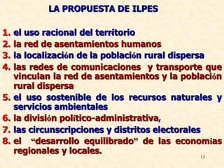 13
.
LA PROPUESTA DE ILPES
1. el uso racional del territorio
2. la red de asentamientos humanos
3. la localización de la población rural dispersa
4. las redes de comunicaciones y transporte que
vinculan la red de asentamientos y la población
rural dispersa
5. el uso sostenible de los recursos naturales y
servicios ambientales
6. la división político-administrativa,
7. las circunscripciones y distritos electorales
8. el “desarrollo equilibrado” de las economías
regionales y locales.
 