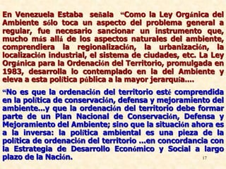 17
En Venezuela Estaba señala “Como la Ley Orgánica del
Ambiente sólo toca un aspecto del problema general a
regular, fue necesario sancionar un instrumento que,
mucho más allá de los aspectos naturales del ambiente,
comprendiera la regionalización, la urbanización, la
localización industrial, el sistema de ciudades, etc. La Ley
Orgánica para la Ordenación del Territorio, promulgada en
1983, desarrolla lo contemplado en la del Ambiente y
eleva a esta política pública a la mayor jerarquía....
“No es que la ordenación del territorio esté comprendida
en la política de conservación, defensa y mejoramiento del
ambiente...y que la ordenación del territorio debe formar
parte de un Plan Nacional de Conservación, Defensa y
Mejoramiento del Ambiente; sino que la situación ahora es
a la inversa: la política ambiental es una pieza de la
política de ordenación del territorio ...en concordancia con
la Estrategia de Desarrollo Económico y Social a largo
plazo de la Nación.
 